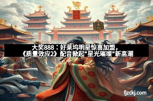 大奖888：好莱坞明星惊喜加盟，《质量效应2》配音掀起“星光璀璨”新高潮